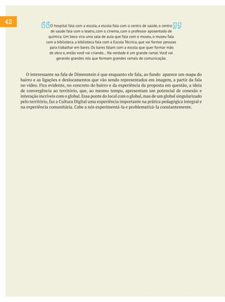 42
O interessante na fala de Dimenstein é que enquanto ele fala, ao fundo aparece um mapa do
bairro e as ligações e deslocamentos que vão sendo representados em imagem, a partir da fala
no vídeo. Fica evidente, no concreto do bairro e da experiência da proposta em questão, a ideia
de convergência ao território, que, ao mesmo tempo, apresentam um potencial de conexão e
interação incríveis com o global.Essa ponte do local com o global,mas de um global singularizado
pelo território, faz a Cultura Digital uma experiência importante na prática pedagógica integral e
na experiência comunitária. Cabe a nós experimentá-la e problematizá-la constantemente.
O hospital fala com a escola, a escola fala com o centro de saúde, o centro
de saúde fala com o teatro, com o cinema, com o professor aposentado de
química. Um beco vira uma sala de aula que fala com o museu, o museu fala
com a biblioteca, a biblioteca fala com a Escola Técnica, que vai formar pessoas
para trabalhar em bares. Os bares falam com a escola que quer formar mão
de obra e, então você vai criando... Na verdade é um grande ramal. Você vai
gerando grandes nós que formam grandes ramais de comunicação.
 