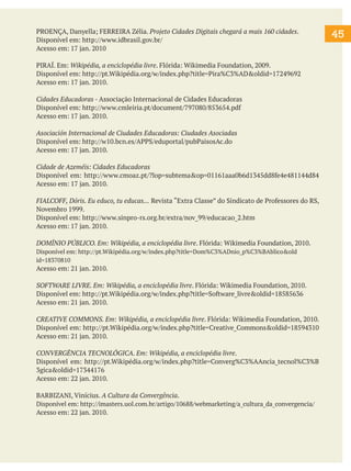 45
PROENÇA, Danyella; FERREIRA Zélia. Projeto Cidades Digitais chegará a mais 160 cidades.
Disponível em: http://www.idbrasil.gov.br/
Acesso em: 17 jan. 2010
PIRAÍ. Em: Wikipédia, a enciclopédia livre. Flórida: Wikimedia Foundation, 2009.
Disponível em: http://pt.Wikipédia.org/w/index.php?title=Pira%C3%AD&oldid=17249692
Acesso em: 17 jan. 2010.
Cidades Educadoras - Associação Internacional de Cidades Educadoras
Disponível em: http://www.cmleiria.pt/document/797080/853654.pdf
Acesso em: 17 jan. 2010.
Asociación Internacional de Ciudades Educadoras: Ciudades Asociadas
Disponível em: http://w10.bcn.es/APPS/eduportal/pubPaisosAc.do
Acesso em: 17 jan. 2010.
Cidade de Azeméis: Cidades Educadoras
Disponível em: http://www.cmoaz.pt/?lop=subtema&op=01161aaa0b6d1345dd8fe4e481144d84
Acesso em: 17 jan. 2010.
FIALCOFF, Dóris. Eu educo, tu educas... Revista “Extra Classe” do Sindicato de Professores do RS,
Novembro 1999.
Disponível em: http://www.sinpro-rs.org.br/extra/nov_99/educacao_2.htm
Acesso em: 17 jan. 2010.
DOMÍNIO PÚBLICO. Em: Wikipédia, a enciclopédia livre. Flórida: Wikimedia Foundation, 2010.
Disponível em: http://pt.Wikipédia.org/w/index.php?title=Dom%C3%ADnio_p%C3%BAblico&old
id=18370810
Acesso em: 21 jan. 2010.
SOFTWARE LIVRE. Em: Wikipédia, a enciclopédia livre. Flórida: Wikimedia Foundation, 2010.
Disponível em: http://pt.Wikipédia.org/w/index.php?title=Software_livre&oldid=18585636
Acesso em: 21 jan. 2010.
CREATIVE COMMONS. Em: Wikipédia, a enciclopédia livre. Flórida: Wikimedia Foundation, 2010.
Disponível em: http://pt.Wikipédia.org/w/index.php?title=Creative_Commons&oldid=18594310
Acesso em: 21 jan. 2010.
CONVERGÊNCIA TECNOLÓGICA. Em: Wikipédia, a enciclopédia livre.
Disponível em: http://pt.Wikipédia.org/w/index.php?title=Converg%C3%AAncia_tecnol%C3%B
3gica&oldid=17344176
Acesso em: 22 jan. 2010.
BARBIZANI, Vinícius. A Cultura da Convergência.
Disponível em: http://imasters.uol.com.br/artigo/10688/webmarketing/a_cultura_da_convergencia/
Acesso em: 22 jan. 2010.
 
