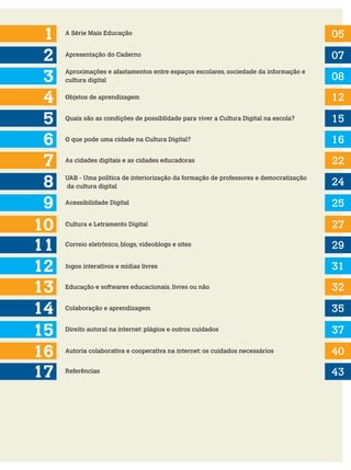 1
2
3
5
4
6
A Série Mais Educação 05
07
08
12
15
16
Apresentação do Caderno
Aproximações e afastamentos entre espaços escolares, sociedade da informação e
cultura digital
Objetos de aprendizagem
Quais são as condições de possiblidade para viver a Cultura Digital na escola?
O que pode uma cidade na Cultura Digital?
As cidades digitais e as cidades educadoras
7 22
8
10
UAB - Uma política de interiorização da formação de professores e democratização
da cultura digital
Acessibilidade Digital
24
25
Cultura e Letramento Digital 27
29
31
32
35
Correio eletrônico, blogs, videoblogs e sites
Jogos interativos e mídias livres
Educação e softwares educacionais, livres ou não
Colaboração e aprendizagem
11
12
13
9
10
14
10
Direito autoral na internet: plágios e outros cuidados 37
Autoria colaborativa e cooperativa na internet: os cuidados necessários 40
43
Referências
17
15
16
 