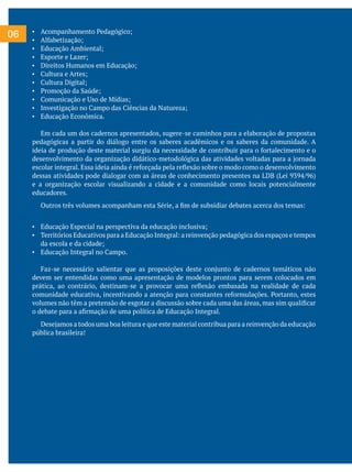 06 ▪ Acompanhamento Pedagógico;
▪ Alfabetização;
▪ Educação Ambiental;
▪ Esporte e Lazer;
▪ Direitos Humanos em Educação;
▪ Cultura e Artes;
▪ Cultura Digital;
▪ Promoção da Saúde;
▪ Comunicação e Uso de Mídias;
▪ Investigação no Campo das Ciências da Natureza;
▪ Educação Econômica.
Em cada um dos cadernos apresentados, sugere-se caminhos para a elaboração de propostas
pedagógicas a partir do diálogo entre os saberes acadêmicos e os saberes da comunidade. A
ideia de produção deste material surgiu da necessidade de contribuir para o fortalecimento e o
desenvolvimento da organização didático-metodológica das atividades voltadas para a jornada
escolar integral. Essa ideia ainda é reforçada pela reflexão sobre o modo como o desenvolvimento
dessas atividades pode dialogar com as áreas de conhecimento presentes na LDB (Lei 9394/96)
e a organização escolar visualizando a cidade e a comunidade como locais potencialmente
educadores.
Outros três volumes acompanham esta Série, a fim de subsidiar debates acerca dos temas:
▪ Educação Especial na perspectiva da educação inclusiva;
▪ Territórios Educativos para a Educação Integral: a reinvenção pedagógica dos espaços e tempos
da escola e da cidade;
▪ Educação Integral no Campo.
Faz-se necessário salientar que as proposições deste conjunto de cadernos temáticos não
devem ser entendidas como uma apresentação de modelos prontos para serem colocados em
prática, ao contrário, destinam-se a provocar uma reflexão embasada na realidade de cada
comunidade educativa, incentivando a atenção para constantes reformulações. Portanto, estes
volumes não têm a pretensão de esgotar a discussão sobre cada uma das áreas, mas sim qualificar
o debate para a afirmação de uma política de Educação Integral.
Desejamos a todos uma boa leitura e que este material contribua para a reinvenção da educação
pública brasileira!
 