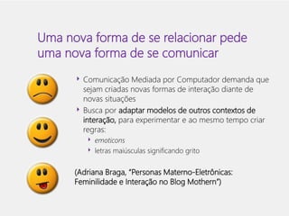 Uma nova forma de se relacionar pede 
uma nova forma de se comunicar 
 Comunicação Mediada por Computador demanda que 
sejam criadas novas formas de interação diante de 
novas situações 
 Busca por adaptar modelos de outros contextos de 
interação, para experimentar e ao mesmo tempo criar 
regras: 
 emoticons 
 letras maiúsculas significando grito 
(Adriana Braga, “Personas Materno-Eletrônicas: 
Feminilidade e Interação no Blog Mothern”) 
 