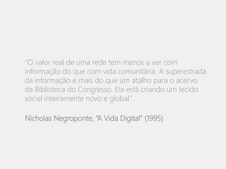 “O valor real de uma rede tem menos a ver com 
informação do que com vida comunitária. A superestrada 
da informação é mais do que um atalho para o acervo 
da Biblioteca do Congresso. Ela está criando um tecido 
social inteiramente novo e global.” 
Nicholas Negroponte, “A Vida Digital” (1995) 
 