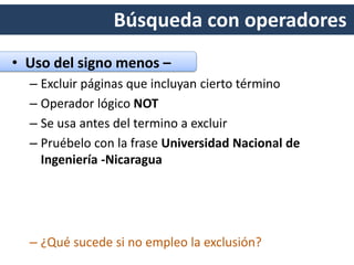 Búsqueda con operadores
• Uso del signo menos –
– Excluir páginas que incluyan cierto término
– Operador lógico NOT
– Se usa antes del termino a excluir
– Pruébelo con la frase Universidad Nacional de
Ingeniería -Nicaragua
 
