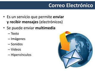 Correo Electrónico
• Es un servicio que permite enviar
y recibir mensajes (electrónicos)
• Se puede enviar multimedia
– Texto
– Imágenes
– Sonidos
– Videos
– Hipervínculos
 