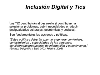 Inclusión Digital y Tics

Las TIC contribuirán al desarrollo si contribuyen a
solucionar problemas, cubrir necesidades o reducir
desigualdades culturales, económicas y sociales.
Son fundamentales las acciones y políticas.
“Estas políticas deberán apuntar a generar contenidos,
conocimientos y capacidades de las personas;
consideradas productoras de información y conocimiento.”
(Gómez, Delgadillo y Stoll, 2003; Mística, 2003)
 