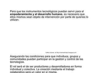 Para que los instrumentos tecnológicos puedan servir para el
empoderamiento y el desarrollo humano, es necesario que
ellos mismos sean objeto de intervención por parte de quienes lo
utilizan.




                             Gráfico extraído de http://nivelmedioreg10.blogspot.com


Asegurando las condiciones para que individuos, grupos y
comunidades puedan participar en la gestión y control de las
tecnologías.
El rol será el de ser productores y desarrolladores en forma
individual y colectiva. La creación mediante el trabajo
colaborativo será un valor en sí misma.
 