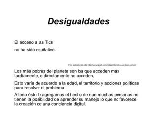 Desigualdades

El acceso a las Tics
no ha sido equitativo.


                            Foto extraída del sitio http://www.igooh.com/notas/internet-es-un-bien-comun/


Los más pobres del planeta son los que acceden más
tardíamente, o directamente no acceden.
Esto varía de acuerdo a la edad, el territorio y acciones políticas
para resolver el problema.
A todo ésto le agregamos el hecho de que muchas personas no
tienen la posibilidad de aprender su manejo lo que no favorece
la creación de una conciencia digital.
 