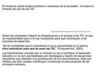 En América Latina existen políticas e iniciativas de la sociedad civil para el
fomento de uso de las TIC.




                                          http://virtualizado.net/claro-guatemala-dona-computadoras-olpc-a-ninos


Estas han priorizado mejorar la infraestructura y el acceso a las TIC, lo que
es imprescindible pero a la vez insuficiente para que contribuyan a los
procesos de desarrollo.
“Se ha constatado que lo importante no es la conectividad en sí misma,
sino considerar para qué se usan las TIC.” (Finquelievich, 2003).
Las herramientas virtuales por sí mismas no van a contribuir al desarrollo
educativo si no son acompañadas por estrategias y diseño de secuencias
educativas que atiendan a la construcción de los conocimientos. Sólo son
medios que bien usados contribuyen a potenciar la estructuración de los
procesos mentales.
 
