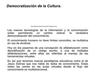 Democratización de la Cultura.




                  http://enlaescuelacomunicacion1.blogspot.coml


Las nuevas tecnologías de la información y la comunicación
están permitiendo un cambio radical: la verdadera
democratización del conocimiento.
El conocimiento humano no tiene límites conocidos, se multiplica
en vez de dividirse.
Hoy en día pasamos de una concepción de alfabetización como
decodificación de un código escrito, a una de múltiples
alfabetizaciones, entre ellas las referidas al manejo de las
herramientas virtuales.
Es así que tenemos nuevos paradigmas educativos como el de
Jesús Salinas que nos habla de redes de conocimiento. Estas
redes las vemos en las aulas virtuales donde el flujo del
conocimiento es multidireccional.
 