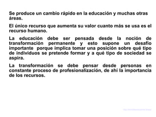 Se produce un cambio rápido en la educación y muchas otras
áreas.
El único recurso que aumenta su valor cuanto más se usa es el
recurso humano.
La educación debe ser pensada desde la noción de
transformación permanente y esto supone un desafío
importante porque implica tomar una posición sobre qué tipo
de individuos se pretende formar y a qué tipo de sociedad se
aspira.
La transformación se debe pensar desde personas en
constante proceso de profesionalización, de ahí la importancia
de los recursos.




                                                 http://asmidiaseducativas.blogspot.com
 