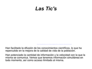 Las Tic's




                            http://es.globedia.com/cultura-digital-lema-congreso-iberoamericana


Han facilitado la difusión de los conocimientos científicos, lo que ha
repercutido en la mejora de la calidad de vida de la población.
Han potenciado la cantidad de información y la velocidad con la que la
misma se comunica. Vemos que tenemos información simultánea en
todo momento, así como acceso ilimitado al misma.
 