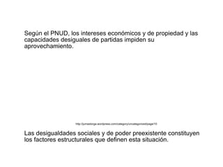 Según el PNUD, los intereses económicos y de propiedad y las
capacidades desiguales de partidas impiden su
aprovechamiento.




                  http://jumastorga.wordpress.com/category/uncategorized/page/10


Las desigualdades sociales y de poder preexistente constituyen
los factores estructurales que definen esta situación.
 