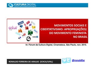 MOVIMENTOS SOCIAIS E
                             CIBERTATIVISMO: APROPRI(AÇÕES)
                                   DO MOVIMENTO FEMINISTA
                                                  NO BRASIL

              In: Fórum da Cultura Digital, Cinamateca, São Paulo, nov. 2010.




RONALDO FERREIRA DE ARAUJO (ICHCA/UFAL)
                                                             @ronaldfar
 