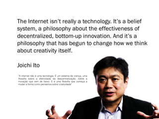"A internet não é uma tecnologia. É um sistema de crença, uma
filosofia sobre a efetividade da descentralização, sobre a
inovação que vem de baixo. E é uma filosofia que começa a
mudar a forma como pensamos sobre criatividade"
