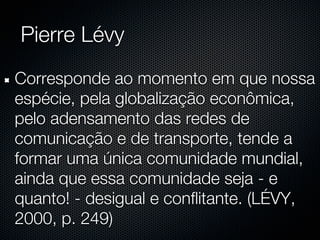 Pierre Lévy
Corresponde ao momento em que nossa
espécie, pela globalização econômica,
pelo adensamento das redes de
comunicação e de transporte, tende a
formar uma única comunidade mundial,
ainda que essa comunidade seja - e
quanto! - desigual e conflitante. (LÉVY,
2000, p. 249)
 