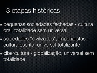3 etapas históricas
pequenas sociedades fechadas - cultura
oral, totalidade sem universal
sociedades "civilizadas", imperialistas -
cultura escrita, universal totalizante
cibercultura - globalização, universal sem
totalidade
 