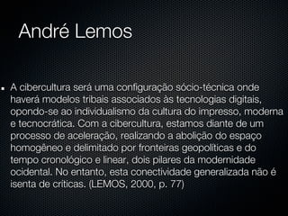 André Lemos

A cibercultura será uma configuração sócio-técnica onde
haverá modelos tribais associados às tecnologias digitais,
opondo-se ao individualismo da cultura do impresso, moderna
e tecnocrática. Com a cibercultura, estamos diante de um
processo de aceleração, realizando a abolição do espaço
homogêneo e delimitado por fronteiras geopolíticas e do
tempo cronológico e linear, dois pilares da modernidade
ocidental. No entanto, esta conectividade generalizada não é
isenta de críticas. (LEMOS, 2000, p. 77)
 