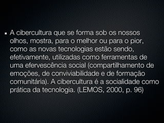 A cibercultura que se forma sob os nossos
olhos, mostra, para o melhor ou para o pior,
como as novas tecnologias estão sendo,
efetivamente, utilizadas como ferramentas de
uma efervescência social (compartilhamento de
emoções, de conviviabilidade e de formação
comunitária). A cibercultura é a socialidade como
prática da tecnologia. (LEMOS, 2000, p. 96)
 