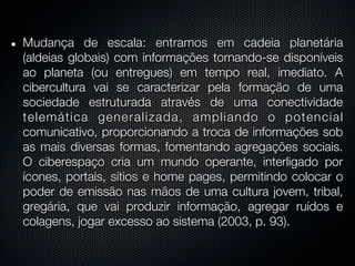 Mudança de escala: entramos em cadeia planetária
(aldeias globais) com informações tornando-se disponíveis
ao planeta (ou entregues) em tempo real, imediato. A
cibercultura vai se caracterizar pela formação de uma
sociedade estruturada através de uma conectividade
telemática generalizada, ampliando o potencial
comunicativo, proporcionando a troca de informações sob
as mais diversas formas, fomentando agregações sociais.
O ciberespaço cria um mundo operante, interligado por
ícones, portais, sítios e home pages, permitindo colocar o
poder de emissão nas mãos de uma cultura jovem, tribal,
gregária, que vai produzir informação, agregar ruídos e
colagens, jogar excesso ao sistema (2003, p. 93).
 