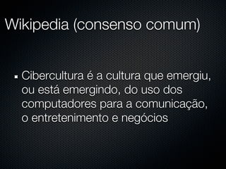 Wikipedia (consenso comum)


  Cibercultura é a cultura que emergiu,
  ou está emergindo, do uso dos
  computadores para a comunicação,
  o entretenimento e negócios
 