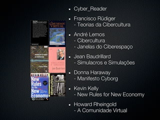 Cyber_Reader
Francisco Rüdiger
- Teorias da Cibercultura
André Lemos
- Cibercultura
- Janelas do Ciberespaço
Jean Baudrillard
- Simulacros e Simulações
Donna Haraway
- Manifesto Cyborg
Kevin Kelly
- New Rules for New Economy
Howard Rheingold
- A Comunidade Virtual
 