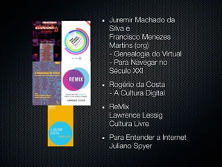 Juremir Machado da
Silva e
Francisco Menezes
Martins (org)
- Genealogia do Virtual
- Para Navegar no
Século XXI
Rogério da Costa
- A Cultura Digital
ReMix
Lawrence Lessig
Cultura Livre
Para Entender a Internet
Juliano Spyer
 