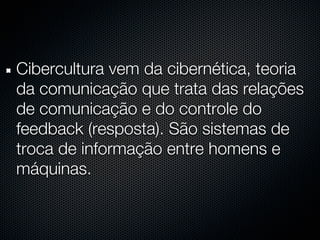 Cibercultura vem da cibernética, teoria
da comunicação que trata das relações
de comunicação e do controle do
feedback (resposta). São sistemas de
troca de informação entre homens e
máquinas.
 