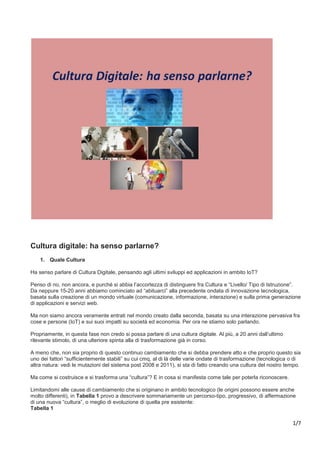 1/7
Cultura digitale: ha senso parlarne?
1. Quale Cultura
Ha senso parlare di Cultura Digitale, pensando agli ultimi sviluppi ed applicazioni in ambito IoT?
Penso di no, non ancora, e purché si abbia l’accortezza di distinguere fra Cultura e “Livello/ Tipo di Istruzione”.
Da neppure 15-20 anni abbiamo cominciato ad “abituarci” alla precedente ondata di innovazione tecnologica,
basata sulla creazione di un mondo virtuale (comunicazione, informazione, interazione) e sulla prima generazione
di applicazioni e servizi web.
Ma non siamo ancora veramente entrati nel mondo creato dalla seconda, basata su una interazione pervasiva fra
cose e persone (IoT) e sui suoi impatti su società ed economia. Per ora ne stiamo solo parlando.
Propriamente, in questa fase non credo si possa parlare di una cultura digitale. Al più, a 20 anni dall’ultimo
rilevante stimolo, di una ulteriore spinta alla di trasformazione già in corso.
A meno che, non sia proprio di questo continuo cambiamento che si debba prendere atto e che proprio questo sia
uno dei fattori “sufficientemente stabili” su cui cmq, al di là delle varie ondate di trasformazione (tecnologica o di
altra natura: vedi le mutazioni del sistema post 2008 e 2011), si sta di fatto creando una cultura del nostro tempo.
Ma come si costruisce e si trasforma una “cultura”? E in cosa si manifesta come tale per poterla riconoscere.
Limitandomi alle cause di cambiamento che si originano in ambito tecnologico (le origini possono essere anche
molto differenti), in Tabella 1 provo a descrivere sommariamente un percorso-tipo, progressivo, di affermazione
di una nuova “cultura”, o meglio di evoluzione di quella pre esistente:
Tabella 1
 