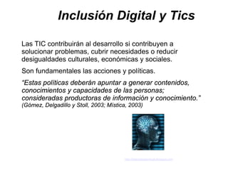 Inclusión Digital y Tics

Las TIC contribuirán al desarrollo si contribuyen a
solucionar problemas, cubrir necesidades o reducir
desigualdades culturales, económicas y sociales.
Son fundamentales las acciones y políticas.
“Estas políticas deberán apuntar a generar contenidos,
conocimientos y capacidades de las personas;
consideradas productoras de información y conocimiento.”
(Gómez, Delgadillo y Stoll, 2003; Mística, 2003)




                                        http://latecnologiavirtual.blogspot.com
 