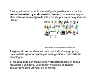 Para que los instrumentos tecnológicos puedan servir para el
empoderamiento y el desarrollo humano, es necesario que
ellos mismos sean objeto de intervención por parte de quienes lo
utilizan.




                             Gráfico extraído de http://nivelmedioreg10.blogspot.com


Asegurando las condiciones para que individuos, grupos y
comunidades puedan participar en la gestión y control de las
tecnologías.
El rol será el de ser productores y desarrolladores en forma
individual y colectiva. La creación mediante el trabajo
colaborativo será un valor en sí misma.
 