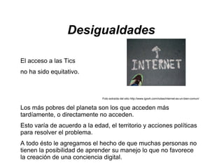 Desigualdades

El acceso a las Tics
no ha sido equitativo.



                               Foto extraída del sitio http://www.igooh.com/notas/internet-es-un-bien-comun/


Los más pobres del planeta son los que acceden más
tardíamente, o directamente no acceden.
Esto varía de acuerdo a la edad, el territorio y acciones políticas
para resolver el problema.
A todo ésto le agregamos el hecho de que muchas personas no
tienen la posibilidad de aprender su manejo lo que no favorece
la creación de una conciencia digital.
 