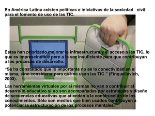 En América Latina existen políticas e iniciativas de la sociedad civil
para el fomento de uso de las TIC.




Estas han priorizado mejorar la infraestructura y el acceso a las TIC, lo
que es imprescindible pero a la vez insuficiente para que contribuyan
a los procesos de desarrollo.
“Se ha constatado que lo importante no es la conectividad en sí
misma, sino considerar para qué se usan las TIC.” (Finquelievich,
2003).
Las herramientas virtuales por sí mismas no van a contribuir al
desarrollo educativo si no son acompañadas por estrategias y diseño
de secuencias educativas que atiendan a la construcción de los
conocimientos. Sólo son medios que bien usados contribuyen a
potenciar la estructuración de los procesos mentales.
 