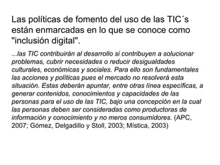 Las políticas de fomento del uso de las TIC´s
están enmarcadas en lo que se conoce como
"inclusión digital".
...las TIC contribuirán al desarrollo si contribuyen a solucionar
problemas, cubrir necesidades o reducir desigualdades
culturales, económicas y sociales. Para ello son fundamentales
las acciones y políticas pues el mercado no resolverá esta
situación. Estas deberán apuntar, entre otras línea específicas, a
generar contenidos, conocimientos y capacidades de las
personas para el uso de las TIC, bajo una concepción en la cual
las personas deben ser consideradas como productoras de
información y conocimiento y no meros consumidores. (APC,
2007; Gómez, Delgadillo y Stoll, 2003; Mística, 2003)
 