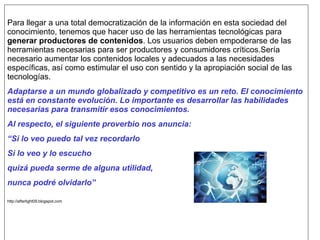 Para llegar a una total democratización de la información en esta sociedad del
conocimiento, tenemos que hacer uso de las herramientas tecnológicas para
generar productores de contenidos. Los usuarios deben empoderarse de las
herramientas necesarias para ser productores y consumidores críticos.Sería
necesario aumentar los contenidos locales y adecuados a las necesidades
específicas, así como estimular el uso con sentido y la apropiación social de las
tecnologías.
Adaptarse a un mundo globalizado y competitivo es un reto. El conocimiento
está en constante evolución. Lo importante es desarrollar las habilidades
necesarias para transmitir esos conocimientos.
Al respecto, el siguiente proverbio nos anuncia:
“Si lo veo puedo tal vez recordarlo
Si lo veo y lo escucho
quizá pueda serme de alguna utilidad,
nunca podré olvidarlo”

http://afterlight09.blogspot.com
 