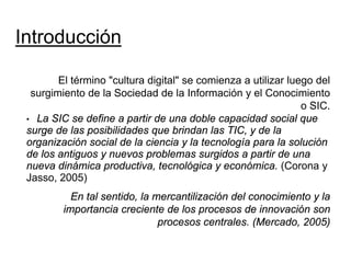 Introducción

        El término "cultura digital" se comienza a utilizar luego del
  surgimiento de la Sociedad de la Información y el Conocimiento
                                                               o SIC.
 • La SIC se define a partir de una doble capacidad social que
 surge de las posibilidades que brindan las TIC, y de la
 organización social de la ciencia y la tecnología para la solución
 de los antiguos y nuevos problemas surgidos a partir de una
 nueva dinámica productiva, tecnológica y económica. (Corona y
 Jasso, 2005)
           En tal sentido, la mercantilización del conocimiento y la
         importancia creciente de los procesos de innovación son
                               procesos centrales. (Mercado, 2005)
 