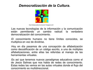Democratización de la Cultura.




               http://enlaescuelacomunicacion1.blogspot.coml


Las nuevas tecnologías de la información y la comunicación
•


están permitiendo un cambio radical: la verdadera
democratización del conocimiento.
El conocimiento humano no tiene límites conocidos, se
•

multiplica en vez de dividirse.
Hoy en día pasamos de una concepción de alfabetización
•

como decodificación de un código escrito, a una de múltiples
alfabetizaciones, entre ellas las referidas al manejo de las
herramientas virtuales.
Es así que tenemos nuevos paradigmas educativos como el
•

de Jesús Salinas que nos habla de redes de conocimiento.
Estas redes las vemos en las aulas virtuales donde el flujo del
conocimiento es multidireccional.
 