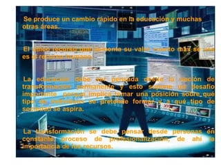 •




Se produce un cambio rápido en la educación y muchas
•

otras áreas.


El único recurso que aumenta su valor cuanto más se usa
•

es el recurso humano.


•La educación debe ser pensada desde la noción de
transformación permanente y esto supone un desafío
importante porque implica tomar una posición sobre qué
tipo de individuos se pretende formar y a qué tipo de
sociedad se aspira.


•La transformación se debe pensar desde personas en
constante proceso de profesionalización, de ahí la
importancia de los recursos.
 