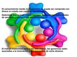 El conocimiento reside en la persona, no puede ser comprado con
dinero ni creado con capitales de inversión.
Determina dos nuevas clases sociales: trabajadores tradicionales
de servicios y trabajadores del conocimiento.




                                                http://www.muyinternet.com




El trabajo tradicional pasa a ser mercadería, las ganancias están
asociadas a la innovación y son ganancias de corto alcance.
 