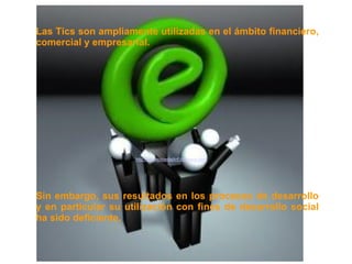 Las Tics son ampliamente utilizadas en el ámbito financiero,
comercial y empresarial.




                     http://wwwsociedadinf.blogspot.com/




Sin embargo, sus resultados en los procesos de desarrollo
y en particular su utilización con fines de desarrollo social
ha sido deficiente.
 