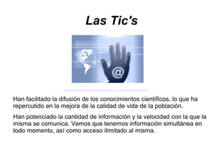 Las Tic's




                   http://es.globedia.com/cultura-digital-lema-congreso-iberoamericana


Han facilitado la difusión de los conocimientos científicos, lo que ha
repercutido en la mejora de la calidad de vida de la población.
Han potenciado la cantidad de información y la velocidad con la que la
misma se comunica. Vemos que tenemos información simultánea en
todo momento, así como acceso ilimitado al misma.
 