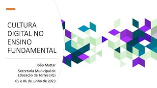 CULTURA
DIGITAL NO
ENSINO
FUNDAMENTAL
João Mattar
Secretaria Municipal de
Educação de Torres (RS)
05 e 06 de junho de 2023
 
