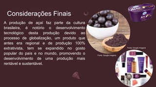 Considerações Finais
A produção de açaí faz parte da cultura
brasileira, é notório o desenvolvimento
tecnológico desta produção devido ao
processo de globalização, um produto que
antes era regional e de produção 100%
extrativista, tem se expandido no gosto
popular do país e no mundo, promovendo o
desenvolvimento de uma produção mais
rentável e sustentável.
Fonte: Google imagens
Fonte: Google imagens
 