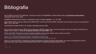 Bibliografia
DE OLIVEIRA, M. do SP; DE CARVALHO, José Edmar Urano; DO NASCIMENTO, Walnice Maria Oliveira. Açaí (Euterpe oleracea Mart.).
Jaboticabal, Brazil: Funep, 2000.
SOBRINHO, Sebastião Aluizio Solyno. A certificação do açaí na região. riquezas, v. 2, p. 23, 2005.
DE OLIVEIRA, Maria do Socorro Padilha; DE FARIAS NETO, João Tomé; DA SILVA PENA, Rosinelson. Açaí: técnicas de cultivo e processamento.
CEP, v. 60, p. 002, 2007.
VASCONCELOS, MAM; ALVES, S. M. Colheita e póscolheita de açaí. 2009.
DA LUZ, Kilvia Cristina Amaral; VOESE, Simone Bernardes; KRESPI, Nayane Thais. Custos de produção do açaí: Um estudo em Municípios da
Região Norte do Brasil. In: Anais do Congresso Brasileiro de Custos-ABC. 2021.
Pereira JES (2003). Produção de mudas de espécies florestais: banana, açaí, abacaxi, citros, cupuaçu e pupunha.
https://www.infoteca.cnptia.embrapa.br/bitstream/doc/498801/1/doc89.pdf
Queiroz, JAL.; Mochiutti S; Bianchetti A (2001). Produção de mudas de açaí.
https://www.infoteca.cnptia.embrapa.br/bitstream/doc/347321/1/comunicado2001054.PDF
Souza LA, Lemos WP (2004). Prospecção de insetos associados ao açaizeiro (Euterpe oleracea Mart.) em viveiro e proposições de controle.
https://www.alice.cnptia.embrapa.br/alice/bitstream/doc/577381/1/revistadecienciasagrarias42231241.pdf
 