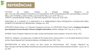 REFERÊNCIAS
CULTIVO do Centeio. Sistemas de Produção Embrapa. Disponível em:
https://www.spo.cnptia.embrapa.br/conteudo?p_p_id=conteudoportlet_WAR_sistemasdeproducaolf6_1ga1ceportlet&p_p_lifecycle=
0&p_p_state=normal&p_p_mode=view&p_p_col_id=column-1&p_p_col_count=1&p_r_p_-
76293187_sistemaProducaoId=3702&p_r_p_-996514994_topicoId=1305. Acesso em: 25 jul. 2022.
FONTANELI, R. S; SANTOS, H. P; FONTANELI, R. S. FORRAGEIRAS PARA INTEGRAÇÃO LAVOURA-PECUÁRIA-
FLORESTA NA REGIÃO SUL-BRASILEIRA. Embrapa, ed.2, 2012.
FONTANELI, Renato Serena et al. Gramíneas Forrageiras de Inverno. In: FONTANELI, Renato Serena. Gramíneas forrageiras
para Integração Lavoura-Pecuária- Floresta na Região Sul-brasileira. Brasília: Embrapa, 2012. Cap. 18. p. 127-172.
NUSSED. Centeio Temprano. Disponível em: https://nuseed.com/br/product/centeio-temprano/ Acesso em: 04 ago. 2022.
MANUAL. Adubação e de calagem para os Estados do Rio Grande do Sul e Santa Catarina. 11 ed. Sociedade Brasileira de Ciência
do Solo, Núcleo Regional Sul, Comissão de Química e Fertilidade do Solo, 2016. 376 p.
IDENTIFICAÇÃO de cereais de inverno em fases iniciais de desenvolvimento. 2021. Elevagro. Disponível em:
https://elevagro.com/materiais-didaticos/identificacao-de-cereais-de-inverno-em-fases-iniciais-de-desenvolvimento/. Acesso em: 25
jul. 2022.
 