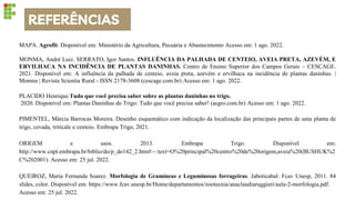 REFERÊNCIAS
MAPA. Agrofit. Disponível em: Ministério da Agricultura, Pecuária e Abastecimento Acesso em: 1 ago. 2022.
MONMA, André Luiz. SERRATO, Igor Santos. INFLUÊNCIA DA PALHADA DE CENTEIO, AVEIA PRETA, AZEVÉM, E
ERVILHACA NA INCIDÊNCIA DE PLANTAS DANINHAS. Centro de Ensino Superior dos Campos Gerais – CESCAGE.
2021. Disponível em: A influência da palhada de centeio, aveia preta, azevém e ervilhaca na incidência de plantas daninhas. |
Monma | Revista Scientia Rural - ISSN 2178-3608 (cescage.com.br) Acesso em: 1 ago. 2022.
PLACIDO Henrique.Tudo que você precisa saber sobre as plantas daninhas no trigo.
2020. Disponível em: Plantas Daninhas do Trigo: Tudo que você precisa saber! (aegro.com.br) Acesso em: 1 ago. 2022.
PIMENTEL, Márcia Barrocas Moreira. Desenho esquemático com indicação da localização das principais partes de uma planta de
trigo, cevada, triticale e centeio. Embrapa Trigo, 2021.
ORIGEM e usos. 2013. Embrapa Trigo. Disponível em:
http://www.cnpt.embrapa.br/biblio/do/p_do142_2.htm#:~:text=O%20principal%20centro%20de%20origem,aveia%20(BUSHUK%2
C%202001). Acesso em: 25 jul. 2022.
QUEIROZ, Maria Fernanda Soarez. Morfologia de Gramíneas e Leguminosas forrageiras. Jaboticabal: Fcav Unesp, 2011. 84
slides, color. Disponível em: https://www.fcav.unesp.br/Home/departamentos/zootecnia/anaclaudiaruggieri/aula-2-morfologia.pdf.
Acesso em: 25 jul. 2022.
 