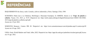 REFERÊNCIAS
REQUERIMIENTO de clima y suelo. Cereales, cultivos industriales y flores. Santiago, Chile, 1989.
SCHEEREN, Pedra Luiz et al. Botânica, Morfologia e Descrição Fenotípica. In: BORÉM, Aluízio et al. Trigo: do plantio a
colheita. Viçosa: Ufv, 2015. p. 35-55. Disponível em: https://ainfo.cnptia.embrapa.br/digital/bitstream/item/128602/1/ID-43066-
2015-trigo-do-plantio-a-colheita-cap2.pdf.
Acesso em: 25 jul. 2022.
SEMENTES Renascer. Centeio IPR 89. Disponível em: https://www.sementesrenascer.com.br/produto.aspx?t=centeio-ipr-89
Acesso em: 03 ago. 2022.
USDA. Grain: World Markets and Trade. Julho, 2022. Disponível em: https://apps.fas.usda.gov/psdonline/circulars/grain.pdf Acesso
em: 01 ago. 2022.
 