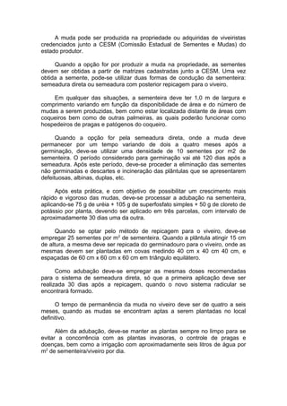 A muda pode ser produzida na propriedade ou adquiridas de viveiristas
credenciados junto a CESM (Comissão Estadual de Sementes e Mudas) do
estado produtor.
Quando a opção for por produzir a muda na propriedade, as sementes
devem ser obtidas a partir de matrizes cadastradas junto a CESM. Uma vez
obtida a semente, pode-se utilizar duas formas de condução da sementeira:
semeadura direta ou semeadura com posterior repicagem para o viveiro.
Em qualquer das situações, a sementeira deve ter 1,0 m de largura e
comprimento variando em função da disponibilidade de área e do número de
mudas a serem produzidas, bem como estar localizada distante de áreas com
coqueiros bem como de outras palmeiras, as quais poderão funcionar como
hospedeiros de pragas e patógenos do coqueiro.
Quando a opção for pela semeadura direta, onde a muda deve
permanecer por um tempo variando de dois a quatro meses após a
germinação, deve-se utilizar uma densidade de 10 sementes por m2 de
sementeira. O período considerado para germinação vai até 120 dias após a
semeadura. Após este período, deve-se proceder a eliminação das sementes
não germinadas e descartes e incineração das plântulas que se apresentarem
defeituosas, albinas, duplas, etc.
Após esta prática, e com objetivo de possibilitar um crescimento mais
rápido e vigoroso das mudas, deve-se processar a adubação na sementeira,
aplicando-se 75 g de uréia + 105 g de superfosfato simples + 50 g de cloreto de
potássio por planta, devendo ser aplicado em três parcelas, com intervalo de
aproximadamente 30 dias uma da outra.
Quando se optar pelo método de repicagem para o viveiro, deve-se
empregar 25 sementes por m2
de sementeira. Quando a plântula atingir 15 cm
de altura, a mesma deve ser repicada do germinadouro para o viveiro, onde as
mesmas devem ser plantadas em covas medindo 40 cm x 40 cm 40 cm, e
espaçadas de 60 cm x 60 cm x 60 cm em triângulo equilátero.
Como adubação deve-se empregar as mesmas doses recomendadas
para o sistema de semeadura direta, só que a primeira aplicação deve ser
realizada 30 dias após a repicagem, quando o novo sistema radicular se
encontrará formado.
O tempo de permanência da muda no viveiro deve ser de quatro a seis
meses, quando as mudas se encontram aptas a serem plantadas no local
definitivo.
Além da adubação, deve-se manter as plantas sempre no limpo para se
evitar a concorrência com as plantas invasoras, o controle de pragas e
doenças, bem como a irrigação com aproximadamente seis litros de água por
m2
de sementeira/viveiro por dia.
 