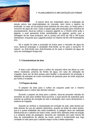 7 PLANEJAMENTO E IMPLANTAÇÃO DO POMAR
O pomar deve ser implantado após a realização de
estudo prévio das potencialidades do mercado, bem como o destino da
produção, ou seja, se irá produzir para indústria de coco seco, ou frutos para o
consumo de água de coco. Caso a opção seja pela produção para indústria de
processamento, deve-se cultivar o coqueiro gigante ou o híbrido entre anão x
gigante, o qual apresenta frutos semelhantes ao gigante, porém com a
vantagem de ser mais produtivo, isto é, produz em torno de 150 a 180 frutos
/planta/ano, enquanto que o gigante produz no máximo de 60 a 80 frutos/planta
ano.
Se a opção for pela a produção de frutos para o mercado de água de
coco, deve-se empregar a variedade Anã-Verde, se for para o consumo "in
natura", ou Anã-Verde e/ou Anã-Amarela se for para a indústria de água de
coco em embalagem longa-vida.
7.1 Características da área
A área a ser utilizada para o cultivo do coqueiro deve ser plana ou com
relevo moderado, próxima de fontes de água, em caso de utilização de
irrigação, deve ser de fácil acesso para facilitar o escoamento da produção e
afastada de estradas de muito movimento de pessoas para se evitar prejuízos
por furtos e invasões.
7.2 Preparo da área
O preparo da área para o cultivo do coqueiro pode ser o mesmo
empregado para o cultivo das demais culturas.
Durante o preparo da área para o plantio, deve-se proceder retirada de
amostras do solo para análise físico-química, a qual servirá de subsídios para
orientar as práticas de correção do solo e adubação, bem como dimensionar o
sistema de irrigação.
Quando se verificar a necessidade da correção do solo, esta deverá ser
feita através do uso de calcário dolomítico, quando se tratar de solos ácidos,
que é a quase totalidade dos solos brasileiros. A calagem deve ser realizada
distribuindo-se o calcário em toda a área, sendo 50% aplicado antes da aração
e o restante antes da gradagem, devendo ser realizada com pelo menos 60
dias de antecedência do plantio da muda, porém é fundamental que haja
umidade no solo para que o calcário reaja e surta o efeito esperado.
 