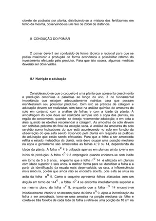 cloreto de potássio por planta, distribuindo-se a mistura dos fertilizantes em
torno da mesma, observando-se um raio de 20cm de distância.
8 CONDUÇÃO DO POMAR
O pomar deverá ser conduzido de forma técnica e racional para que se
possa maximizar a produção de forma econômica e possibilitar retorno do
investimento efetuado pelo produtor. Para que isto ocorra, algumas medidas
deverão ser observadas.
8.1 Nutrição e adubação
Considerando-se que o coqueiro é uma planta que apresenta crescimento
e produção contínuas e paralelas ao longo do ano, é de fundamental
importância que estejam adequadamente nutridas para que possam
manifestarem seu potencial produtivo. Com isto as práticas de calagem e
adubação devem ser realizadas com base na análise química de amostras do
solo em conjunto com a análise de folhas e com a idade da planta. A
amostragem do solo deve ser realizada sempre sob a copa das plantas, na
região do coroamento, quando se deseja recomendar adubação, e em toda a
área quando se objetiva recomendar a calagem. As amostras de solo devem
ser colhidas próximo do final da estação seca. A análise de amostras do solo
servirão como indicadores do que está acontecendo no solo em função da
observação do que está sendo absorvido pela planta em resposta as práticas
de adubação que estão sendo efetuadas. Para que a folha a ser amostrada
reflita o estado metabólico da planta, esta deve ocupar uma posição mediano
na copa e geralmente são amostradas as folhas 4; 9 ou 14, dependendo da
idade da planta. A folha n
o
4 é utilizada apenas em plantas ainda jovens em
início de produção. A folha n
o
9 é empregada quando encontra-se com idade
em torno de 5 a 6 anos, enquanto que a folha n
o
14 é utilizada em plantas
com idade superior a seis anos. A melhor forma para se identificar a folha é a
partir da identificação da espata mais desenvolvida, ou seja, a inflorescência
mais madura, porém que ainda não se encontra aberta, pois esta se situa na
axila da folha n
o
9. Como o coqueiro apresenta folhas afastadas com um
ângulo em torno de 144
o
, a folha n
o
4 se encontra imediatamente superior e
no mesmo plano da folha n
o
9, enquanto que a folha n
o
14 encontra-se
imediatamente inferior e no mesmo plano da folha n
o
9. Após a identificação da
folha a ser amostrada, toma-se uma amostra na porção mediana da folha e
coleta-se três folíolos de cada lado da folha e retira-se uma porção de 10 cm na
 