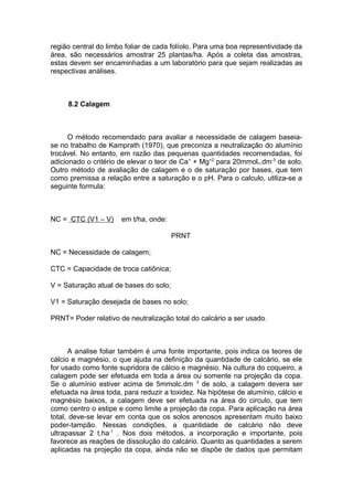 região central do limbo foliar de cada folíolo. Para uma boa representividade da
área, são necessários amostrar 25 plantas/ha. Após a coleta das amostras,
estas devem ser encaminhadas a um laboratório para que sejam realizadas as
respectivas análises.
8.2 Calagem
O método recomendado para avaliar a necessidade de calagem baseia-
se no trabalho de Kamprath (1970), que preconiza a neutralização do alumínio
trocável. No entanto, em razão das pequenas quantidades recomendadas, foi
adicionado o critério de elevar o teor de Ca+
+ Mg+2
para 20mmolc.dm-3
de solo.
Outro método de avaliação de calagem e o de saturação por bases, que tem
como premissa a relação entre a saturação e o pH. Para o calculo, utiliza-se a
seguinte formula:
NC = CTC (V1 – V) em t/ha, onde:
PRNT
NC = Necessidade de calagem;
CTC = Capacidade de troca catiônica;
V = Saturação atual de bases do solo;
V1 = Saturação desejada de bases no solo;
PRNT= Poder relativo de neutralização total do calcário a ser usado.
A analise foliar também é uma fonte importante, pois indica os teores de
cálcio e magnésio, o que ajuda na definição da quantidade de calcário, se ele
for usado como fonte supridora de cálcio e magnésio. Na cultura do coqueiro, a
calagem pode ser efetuada em toda a área ou somente na projeção da copa.
Se o alumínio estiver acima de 5mmolc.dm 3
de solo, a calagem devera ser
efetuada na área toda, para reduzir a toxidez. Na hipótese de alumínio, cálcio e
magnésio baixos, a calagem deve ser efetuada na área do circulo, que tem
como centro o estipe e como limite a projeção da copa. Para aplicação na área
total, deve-se levar em conta que os solos arenosos apresentam muito baixo
poder-tampão. Nessas condições, a quantidade de calcário não deve
ultrapassar 2 t.ha-1
. Nos dois métodos, a incorporação e importante, pois
favorece as reações de dissolução do calcário. Quanto as quantidades a serem
aplicadas na projeção da copa, ainda não se dispõe de dados que permitam
 